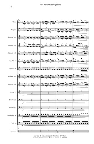 &
&
&
&
&
&
&
&
&
&
?
?
?
?
ã
bb
#
#
#
bb
bb
Flauta
Requinta
Clarinete Bb 1
Clarinete Bb 2
Clarinete Bb 3
Sax Alto Eb
Sax Tenor Bb
Trompete Bb 1
Trompete Bb 2
Trompa Eb
Trombone 1
Trombone 2
Bombardino Bb
Tuba Bb
Percussão
16
œ œ œ œ œ œ œ œ œ œ œ œ
3 3 3 3
œ œ œ œ œ œ œ œ œ œ œ œ
3 3 3 3
œ œ œ œ œ œ œ œ œ œ œ œ
3 3 3 3
œ œ œ œ œ œ œ œ œ œ œ œ
3
3 3 3
œ œ œ œ œ œ œ œ œ œ œ œ
3 3 3 3
œ œ œ œ œ œ
œ œ œ œ œ œ
3 3 3 3
œ œ œ œ œ œ œ œ
16
œ œ œ œ œ œ œ œ œ œ œ œ
3 3 3 3
œ œ œ œ œ œ œ œ œ œ œ œ
3 3 3 3
˙
p
˙
˙
p
˙
˙
p
˙
œ
p
œ œ œ œ œ œ œ
œ
p
œ œ œ œ œ œ œ
16
∑
œ œ œ œ œ œ œ œ œ œ œ œ
3 3 3 3
œ œ œ œ œ œ œ œ œ œ œ œ
3
3
3
3
œ œ œ œ œ œ œ œ œ œ œ œ
3 3 3 3
œ œ œ œ œ œ œ œ œ œ œ œ
3
3 3 3
œ œ œ œ œ œ œ œ œ œ œ œ
3 3 3 3
œ œ œ œ œ œ
œ œ œ œ œ œ
3 3 3 3
œ œ œ œ œ œ œ œ
œ œ œ œ œ œ œ œ œ œ œ œ
3 3 3 3
œ œ œ œ œ œ œ œ œ œ œ œ
3 3 3 3
˙ ˙
˙ ˙
˙ ˙
œ œ œ œ œ œ œ œ
œ œ œ œ œ œ œ œ
∑
œ œ œ œ œ œ œ œ œ œ œ œ
3 3 3 3
œ œ œ œ œ œ œ œ œ œ œ œ
3 3 3 3
œ œ œ œ œ œ œ œ œ œ œ œ
3 3 3 3
œ œ œ œ œ œ œ œ œ œ œ œ
3
3 3 3
œ œ œ œ œ œ œ œ œ œ œ œ
3 3 3 3
œ œ
œ œ œ œ
œ œ
œ œ œ œ
3 3 3 3
œ œ œ œ œ œ œ œ
œ œ œ œ œ œ œ œ œ œ œ œ
3 3 3 3
œ œ œ œ œ œ œ œ œ œ œ œ
3 3 3 3
˙ ˙
˙ ˙
˙ ˙
œ œ œ œ œ œ œ œ
œ œ œ œ œ œ œ œ
˙æ
œ œ œ œ œ œ œ œ œ œ œ œ
3 3 3 3
œ œ œ œ œ œ œ œ œ œ œ œ
3 3 3 3
œ œ œ œ œ œ œ œ œ œ œ œ
3 3 3 3
œ œ œ œ œ œ
œ œ
œ œ œ œ
3
3
3 3
œ œ œ œ œ œ œ œ œ œ œ œ
3 3
3 3
œ œ œ œ œ œ
œ œ œ œ œ œ
3 3 3 3
œ œ œ œ œ œ œ œ
œ œ œ œ œ œ œ œ œ œ œ œ
3 3 3 3
œ œ œ œ œ œ œ œ œ œ œ œ
3 3 3 3
˙ ˙
˙ ˙
˙ ˙
œ œ œ œ œ œ œ œ
œ œ œ œ œ œ œ œ
˙æ
4
Hino Nacional da Argentina
Governo do Estado do Ceará - Secretaria da Cultura
Coordenação de Música - Partitura Editada em Set/2006
 