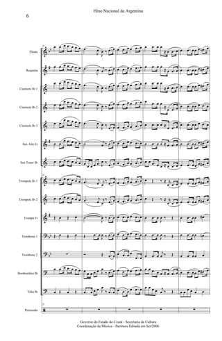&
&
&
&
&
&
&
&
&
&
?
?
?
?
ã
bb
#
#
#
bb
bb
Flauta
Requinta
Clarinete Bb 1
Clarinete Bb 2
Clarinete Bb 3
Sax Alto Eb
Sax Tenor Bb
Trompete Bb 1
Trompete Bb 2
Trompa Eb
Trombone 1
Trombone 2
Bombardino Bb
Tuba Bb
Percussão
25 œ .œ œ .œ œ œ œ
œ .œ œ .œ œ œ œ
œ .œ œ .œ œ œ œ
œ .œ
œ .œ œ œ œ
œ .œ
œ .œ œ œ œ
œ .œ
œ .œ œ œ œ
œ .œ œ .œ œ œ œ
25
œ .œ œ .œ œ œ œ
œ .œ œ .œ œ œ œ
Œ œ Œ œ
Œ œ Œ œ
∑
œ .œ œ .œ œ œ œ
œ Œ œ Œ
25
∑
.œ
J
œ
J
œ ‰ .œ œ
.œ
J
œ j
œ ‰ .œ œ
.œ
J
œ
J
œ ‰ .œ œ
.œ
J
œ
J
œ ‰ .œ œ
.œ
J
œ
J
œ ‰ .œ œ
˙ j
œ ‰ .œ œ
œ
œ œ œ œ J
œ ‰ .œ œ
.œ j
œ j
œ
‰ .œ œ
.œ j
œ j
œ
‰ .œ œ
˙
J
œ ‰ .œ œ
Œ .œ œ
J
œ ‰ .œ œ
Ó Œ .œ œ
œ
œ œ œ œ J
œ
‰ .œ œ
.œ œ œ œ J
œ
‰ .œ œ
∑
œ .œ œ œ .œ œ
œ .œ œ œ .œ œ
œ .œ œ œ .œ œ
œ .œ œ œ .œ œ
œ .œ œ œ .œ œ
œ .œ œ œ .œ œ
œ .œ œ œ .œ œ
œ .œ œ œ .œ œ
œ .œ œ œ .œ œ
œ .œ œ œ .œ œ
œ .œ œ œ .œ œ
œ .œ œ œ
.œ œ
œ .œ œ œ .œ œ
œ .œ œ œ .œ œ
∑
œ .œ œ œ
≈ œ .œ œ
œ .œ œ œ
≈ œ .œ œ
œ .œ œ œ
≈ œ .œ œ
œ .œ œ œ
≈
œ .œ œ
œ .œ œ œ ≈
œ .œ œ
œ .œ œ œ ≈ œ .œ œ
œ œ .œ œ œ ≈ œ .œ œ
œ Œ ‰ ≈ r
œ .œ œ
œ Œ ‰ ≈ r
œ .œ œ
œ .œ œ
J
œ ‰ Œ
œ .œ œ
J
œ ‰ Œ
œ .œ œ
j
œ ‰ Œ
œ œ .œ œ œ ≈ œ .œ œ
œ œ œ œ j
œ ‰ Œ
∑
œ .œ œœ œ .œn œ
œ .œ œœ œ .œ# œ
œ .œ œœ œ .œ# œ
œ .œ œœ œ .œ œ
œ .œ œœ œ .œ œ
œ .œ œœ œ .œ# œ
œ .œ œœ œ .œ# œ
œ .œ œœ œ .œ# œ
œ .œ œœ œ .œ# œ
œ .œ œœ œ#
œ .œ œœ œn
œ .œ œœ œ
œ .œ œœ œ .œ# œ
œ œ
œ œ œ œ
∑
6
Hino Nacional da Argentina
Governo do Estado do Ceará - Secretaria da Cultura
Coordenação de Música - Partitura Editada em Set/2006
 