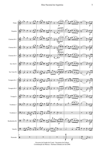 &
&
&
&
&
&
&
&
&
&
?
?
?
?
ã
bb
#
#
#
bb
bb
Flauta
Requinta
Clarinete Bb 1
Clarinete Bb 2
Clarinete Bb 3
Sax Alto Eb
Sax Tenor Bb
Trompete Bb 1
Trompete Bb 2
Trompa Eb
Trombone 1
Trombone 2
Bombardino Bb
Tuba Bb
Percussão
30
œ œ
Œ
.œ œ
œ œ Œ .œ œ
œ œ
Œ
.œ œ
œ œ Œ
.œ œ
œ œ Œ .œ œ
œ œ Œ .œ œ
œ œ Œ .œ œ
30
œ œ Œ .œ œ
œ œ Œ .œ œ
œ œ Œ .œ œ
œ œ Œ .œ œ
Œ
œ œ œ œ
.œ œ
œ œ Œ .œ œ
.œ œ
œ œ J
œ ‰ .œ œ
30
∑
œ .œ œ
œn .œ œ
œ .œ œ
œ# .œ œ
œ .œ œ
œ# .œ œ
œ .œ œ
œ# .œ œ
œ .œ œ œ .œ œ
œ .œ œ
œ# .œ œ
œ .œ œ
œ# .œ œ
œ .œ œ
œ# .œ œ
œ .œ œ
œ# .œ œ
œ .œ œ œ# .œ œ
œ .œ œ œ .œ œ
œ .œ œ œ .œ œ
œ .œ œ
œ# .œ œ
œ
.œ œ
œ .œ œ
∑
œ
Œ ‰
œ
p
œ œ
œ
œ œ
œ
p
œ œ
œ
œ œ
œ
p
œ œ
œ
œ œ
œ
p
œ# œn
œ
œ œ
œ
p
œ# œn
œ œ œ œ
p
œ œ
œ
œ œ œ œ œ
p
œ# œn
œ Œ ‰ œ
p
œ œ
œ Œ ‰ œ
p
œ œ
œ œ œ œ
p
œ œ
œ œ
J
œ
‰ Œ
œ œ
J
œ ‰ Œ
œ
œ œ œ œ œ
p
œ# œn
œ œ œ
œ
J
œ ‰ Œ
∑
œ .œ œ œb œ œ œb
œ .œ œ œb œ œ œb
œ .œ œ œb œ œ œb
œb .œ œ œ œ œ œ
œb .œ œ œ œ œ œ
œ .œ œ œb œ œ œb
œ .œ œ œb œ œ œb
œ .œ œ œb œ œ œb
œ .œ œ œb œ œ œb
œ .œ œ œb œ œ œb
Œ
œ œ œb œ œ
∑
œ .œ œ œb œ œ œb
˙ œ .œ œ
Y
˙
æ
˙
æ
˙
æ
˙b
J
œ ‰
.œ
f
œ
˙b
j
œ ‰ .œ
f
œ
˙b
J
œ ‰
.œ
f
œ
˙
J
œ ‰
.œ
f
œ
˙
J
œ ‰ .œ
f
œ
˙b
j
œ ‰ .œ
f
œ
˙b j
œ
‰ .œ
f
œ
˙b
j
œ
‰ .œ
f
œ
˙b
j
œ
‰ .œ
f
œ
˙b
j
œ ‰ .œ œ
˙
J
œ
‰ .œ œ
Ó Œ .œ œ
˙b j
œ ‰ .œ
f
œ
œ œ
J
œ ‰ .œ œ
˙æ j
œ ‰ Œ
7Hino Nacional da Argentina
Governo do Estado do Ceará - Secretaria da Cultura
Coordenação de Música - Partitura Editada em Set/2006
 