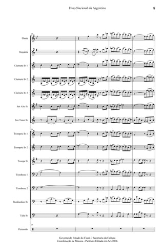 &
&
&
&
&
&
&
&
&
&
?
?
?
?
ã
bb
#
#
#
bb
bb
Flauta
Requinta
Clarinete Bb 1
Clarinete Bb 2
Clarinete Bb 3
Sax Alto Eb
Sax Tenor Bb
Trompete Bb 1
Trompete Bb 2
Trompa Eb
Trombone 1
Trombone 2
Bombardino Bb
Tuba Bb
Percussão
39
‘
‘
œ .œ œ œ .œ œ
œ
œb œ œ
œ
œ œ œ
œ
œœœ
œ
œœœ
œ
œb œ œ
œ
œ œ œ
œ
œœœ
œ
œœœ
œb .œ œ œ .œ œ
‰ œ œ œ ‰ œ œ œ
39
œ .œ œ œ .œ œ
œ .œ œ œ .œ œ
Œ .œ œ Œ .œ œ
˙ ˙
w
‰ œ œ œ ‰ œ œ œ
‘
39
∑
Œ
œ J
œ
‰
.œ œb
Œ œb œ œ# œ
œ œb œ J
œ
‰
.œ œb
œb œ Œ
.œ œb
œ
œb œ
œœ œ œ
œ j
œ
‰ .œb œ
œ
œb œ
œœ œ œ
œ j
œ
‰ .œ œb
œ œb Œ .œ œ
‰ œ œ œ J
œ ‰ .œ œb
œb œ Œ .œ œb
œb œ Œ .œ œ
Œ œ
J
œ ‰ Œ
˙
J
œ
‰
.œ œb
˙
J
œ ‰ Œ
‰ œ œ œ J
œ
‰
.œ œb
œ
J
œ ‰ J
œ
‰ Œ
∑
œb œ œ œ œ œ œ œ
œb œ œ œ œ œ œ œ
œb œ œ œ œ œ œ œ
œ œ œ œb œ œ œ œ
œb œ œ œ œ œ œ œ
œb œ œ œ ˙b
œb œ œ œ œ œ œ œ
œb œ œ œ œ œ œ œ
œb œ œ œ œ œ œ œ
œb œ œ œ ˙b
œb œ œ œ œ œ œ œ
œ œ œ œ œn
œb œ œ œ œ œ œ œ
œ œ œ œ
œ
∑
˙ œ œ œ œ
˙ œ œ œ œ
˙ œ œ œ œ
˙ œ œ œ# œn
˙ œ
œ œ# œn
˙ œ œ œ œ
œ
œ œ œ œ œ œ œ
˙ ‰ œ œ œ
˙ ‰ œ œ œ
œ .œ œ
J
œ ‰ Œ
œ .œ œ
J
œ
‰ Œ
œ .œ œœ Œ
œ
œ œ œ œ œ œ œ
œ œ
œ œ
J
œ ‰ Œ
∑
9Hino Nacional da Argentina
Governo do Estado do Ceará - Secretaria da Cultura
Coordenação de Música - Partitura Editada em Set/2006
 