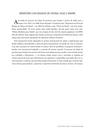 III Série Hinos do Brasil — Hino Nacional do Brasil
REPERTÓRIO DAS BANDAS DE ONTEM, HOJE E SEMPRE
Aretomada do processo de edição de partituras para bandas é motivo de júbilo para a
Funarte. Em 1995 e em 2000, foram lançados 14 títulos da série “Repertório de Ouro das
Bandas de Música do Brasil” e em 2004 foi editada a série “Hinos do Brasil”, com dois títulos.
Nesta oportunidade, 20 novos títulos estão sendo lançados, dez dos quais numa nova série:
“Música Brasileira para Banda”, que traz arranjos de alto nível de canções populares e da MPB,
além de valorizar obras originais para banda, escritas por compositores de diferentes épocas e abrir
espaço para transcrições apropriadas do repertório sinfônico brasileiro.
Estes lançamentos foram adequados às normas internacionais de edição e padronização para
banda sinfônica, diversificando a oferta de partes instrumentais sem perder de vista as caracterís-
ticas mais marcantes de nossas bandas de música, além de possibilitar às pequenas formações e
bandas, com instrumental reduzido, a execução do mesmo material. O processo de edição de
partituras para bandas está em busca de formas mais dinâmicas para atender a um mercado ansioso
por novidades e informações – e ao mesmo tempo manter vivas e renovadas as tradições da
cultura musical de nosso país. Movimentar esse repertório e compartilhar esses dados deve ser ta-
refa incessante e contínua, para que dela resultem bons frutos. É nesse sentido que a Funarte dire-
ciona esforços para produzir e apresentar o repertório das bandas de ontem, de hoje e de sempre.
Hino Nacional do Brasil.qxd:Funarte Hino Nacional 1/7/09 7:24 PM Page III
 