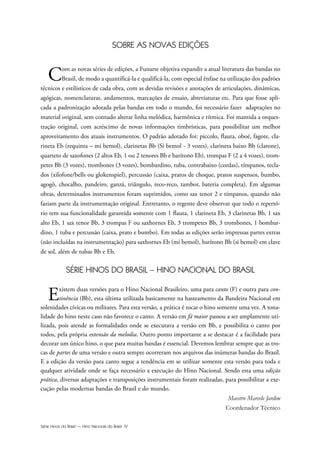Série Hinos do Brasil — Hino Nacional do Brasil IV
SOBRE AS NOVAS EDIÇÕES
Com as novas séries de edições, a Funarte objetiva expandir a atual literatura das bandas no
Brasil, de modo a quantificá-la e qualificá-la, com especial ênfase na utilização dos padrões
técnicos e estilísticos de cada obra, com as devidas revisões e anotações de articulações, dinâmicas,
agógicas, nomenclaturas, andamentos, marcações de ensaio, abreviaturas etc. Para que fosse apli-
cada a padronização adotada pelas bandas em todo o mundo, foi necessário fazer adaptações no
material original, sem contudo alterar linha melódica, harmônica e rítmica. Foi mantida a orques-
tração original, com acréscimo de novas informações timbrísticas, para possibilitar um melhor
aproveitamento dos atuais instrumentos. O padrão adotado foi: piccolo, flauta, oboé, fagote, cla-
rineta Eb (requinta – mi bemol), clarinetas Bb (Si bemol - 3 vozes), clarineta baixo Bb (clarone),
quarteto de saxofones (2 altos Eb, 1 ou 2 tenores Bb e barítono Eb), trompas F (2 a 4 vozes), trom-
petes Bb (3 vozes), trombones (3 vozes), bombardino, tuba, contrabaixo (cordas), tímpanos, tecla-
dos (xilofone/bells ou glokenspiel), percussão (caixa, pratos de choque, pratos suspensos, bumbo,
agogô, chocalho, pandeiro, ganzá, triângulo, reco-reco, tambor, bateria completa). Em algumas
obras, determinados instrumentos foram suprimidos, como sax tenor 2 e tímpanos, quando não
faziam parte da instrumentação original. Entretanto, o regente deve observar que todo o repertó-
rio tem sua funcionalidade garantida somente com 1 flauta, 1 clarineta Eb, 3 clarinetas Bb, 1 sax
alto Eb, 1 sax tenor Bb, 3 trompas F ou saxhornes Eb, 3 trompetes Bb, 3 trombones, 1 bombar-
dino, 1 tuba e percussão (caixa, prato e bumbo). Em todas as edições serão impressas partes extras
(não incluídas na instrumentação) para saxhornes Eb (mi bemol), barítono Bb (si bemol) em clave
de sol, além de tubas Bb e Eb.
SÉRIE HINOS DO BRASIL – HINO NACIONAL DO BRASIL
Existem duas versões para o Hino Nacional Brasileiro, uma para canto (F) e outra para con-
tinência (Bb), esta última utilizada basicamente na hasteamento da Bandeira Nacional em
solenidades cívicas ou militares. Para esta versão, a prática é tocar o hino somente uma vez. A tona-
lidade do hino neste caso não favorece o canto. A versão em fá maior passou a ser amplamente uti-
lizada, pois atende as formalidades onde se executava a versão em Bb, e possibilita o canto por
todos, pela própria extensão da melodia. Outro ponto importante a se destacar é a facilidade para
decorar um único hino, o que para muitas bandas é essencial. Devemos lembrar sempre que as tro-
cas de partes de uma versão e outra sempre ocorreram nos arquivos das inúmeras bandas do Brasil.
E a edição da versão para canto segue a tendência em se utilizar somente esta versão para toda e
qualquer atividade onde se faça necessário a execução do Hino Nacional. Sendo esta uma edição
prática, diversas adaptações e transposições instrumentais foram realizadas, para possibilitar a exe-
cução pelas modernas bandas do Brasil e do mundo.
Maestro Marcelo Jardim
Coordenador Técnico
Hino Nacional do Brasil.qxd:Funarte Hino Nacional 1/7/09 7:24 PM Page IV
 