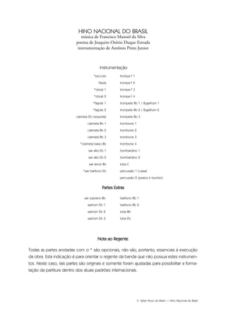 V Série Hinos do Brasil — Hino Nacional do Brasil
sax soprano Bb
saxhorn Eb 1
saxhorn Eb 2
saxhorn Eb 3
barítono Bb 1
barítono Bb 2
tuba Bb
tuba Eb
Partes Extras
*piccolo
Flauta
*oboé 1
*oboé 2
*fagote 1
*fagote 2
clarineta Eb (requinta)
clarineta Bb 1
clarineta Bb 2
clarineta Bb 3
*clarineta baixo Bb
sax alto Eb 1
sax alto Eb 2
sax tenor Bb
*sax barítono Eb
trompa F 1
trompa F 2
trompa F 3
trompa F 4
trompete Bb 1 / flugelhorn 1
trompete Bb 2 / flugelhorn 2
trompete Bb 3
trombone 1
trombone 2
trombone 3
trombone 4
bombardino 1
bombardino 2
tuba C
percussão 1 (caixa)
percussão 2 (pratos e bumbo)
Instrumentação
HINO NACIONAL DO BRASIL
música de Francisco Manoel da Silva
poema de Joaquim Osório Duque Estrada
instrumentação de Antônio Pinto Junior
Nota ao Regente
Todas as partes anotadas com o * são opcionais; não são, portanto, essenciais à execução
da obra. Esta indicação é para orientar o regente da banda que não possua estes instrumen-
tos. Neste caso, tais partes são originais e somente foram ajustadas para possibilitar a forma-
tação da partitura dentro dos atuais padrões internacionais.
Hino Nacional do Brasil.qxd:Funarte Hino Nacional 1/7/09 7:24 PM Page V
 