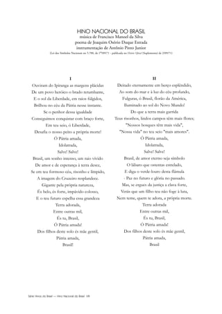 Série Hinos do Brasil — Hino Nacional do Brasil VIII
HINO NACIONAL DO BRASIL
música de Francisco Manoel da Silva
poema de Joaquim Osório Duque Estrada
instrumentação de Antônio Pinto Junior
(Lei dos Símbolos Nacionais no 5.700, de 1o/09/71 - publicada no Diário Oficial (Suplemento) de 2/09/71)
I
Ouviram do Ipiranga as margens plácidas
De um povo heróico o brado retumbante,
E o sol da Liberdade, em raios fúlgidos,
Brilhou no céu da Pátria nesse instante.
Se o penhor dessa igualdade
Conseguimos conquistar com braço forte,
Em teu seio, ó Liberdade,
Desafia o nosso peito a própria morte!
Ó Pátria amada,
Idolatrada,
Salve! Salve!
Brasil, um sonho intenso, um raio vívido
De amor e de esperança à terra desce,
Se em teu formoso céu, risonho e límpido,
A imagem do Cruzeiro resplandece.
Gigante pela própria natureza,
És belo, és forte, impávido colosso,
E o teu futuro espelha essa grandeza
Terra adorada,
Entre outras mil,
És tu, Brasil,
Ó Pátria amada!
Dos filhos deste solo és mãe gentil,
Pátria amada,
Brasil!
II
Deitado eternamente em berço esplêndido,
Ao som do mar e à luz do céu profundo,
Fulguras, ó Brasil, florão da América,
Iluminado ao sol do Novo Mundo!
Do que a terra mais garrida
Teus risonhos, lindos campos têm mais flores;
"Nossos bosques têm mais vida",
"Nossa vida" no teu seio "mais amores".
Ó Pátria amada,
Idolatrada,
Salve! Salve!
Brasil, de amor eterno seja símbolo
O lábaro que ostentas estrelado,
E diga o verde-louro desta flâmula
- Paz no futuro e glória no passado.
Mas, se ergues da justiça a clava forte,
Verás que um filho teu não foge à luta,
Nem teme, quem te adora, a própria morte.
Terra adorada
Entre outras mil,
És tu, Brasil,
Ó Pátria amada!
Dos filhos deste solo és mãe gentil,
Pátria amada,
Brasil
Hino Nacional do Brasil.qxd:Funarte Hino Nacional 1/7/09 7:24 PM Page VIII
 