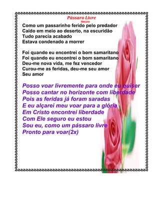 Pássaro Livre
MaraLima
Como um passarinho ferido pelo predador
Caído em meio ao deserto, na escuridão
Tudo parecia acabado
Estava condenado a morrer
Foi quando eu encontrei o bom samaritano
Foi quando eu encontrei o bom samaritano
Deu-me nova vida, me fez vencedor
Curou-me as feridas, deu-me seu amor
Seu amor
Posso voar livremente para onde eu quiser
Posso cantar no horizonte com liberdade
Pois as feridas já foram saradas
E eu alçarei meu voar para a glória
Em Cristo encontrei liberdade
Com Ele seguro eu estou
Sou eu, como um pássaro livre
Pronto para voar(2x)
 