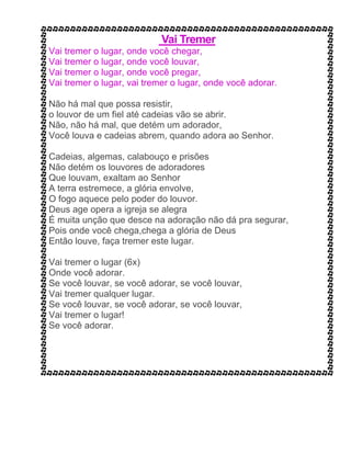 Vai Tremer
Vai tremer o lugar, onde você chegar,
Vai tremer o lugar, onde você louvar,
Vai tremer o lugar, onde você pregar,
Vai tremer o lugar, vai tremer o lugar, onde você adorar.
Não há mal que possa resistir,
o louvor de um fiel até cadeias vão se abrir.
Não, não há mal, que detém um adorador,
Você louva e cadeias abrem, quando adora ao Senhor.
Cadeias, algemas, calabouço e prisões
Não detém os louvores de adoradores
Que louvam, exaltam ao Senhor
A terra estremece, a glória envolve,
O fogo aquece pelo poder do louvor.
Deus age opera a igreja se alegra
É muita unção que desce na adoração não dá pra segurar,
Pois onde você chega,chega a glória de Deus
Então louve, faça tremer este lugar.
Vai tremer o lugar (6x)
Onde você adorar.
Se você louvar, se você adorar, se você louvar,
Vai tremer qualquer lugar.
Se você louvar, se você adorar, se você louvar,
Vai tremer o lugar!
Se você adorar.
 