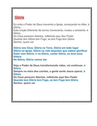 Glória
Eu sinto o Poder de Deus movendo a Igreja, começando no Altar, é
Glória...
Esta Unção Diferente Se tornou Comovente, mudou o ambiente, é
Glória...
Os Céus parecem Abertos, refletindo aqui Seu Poder
Quando tem Glória tem Fogo, se tem Fogo tem Glória
Senhor, quero ver
Glória nos Céus, Glória na Terra, Glória em todo lugar
Glória na Igreja, Glória na vida daqueles que sabem glorificar
Subir com Glória, ir na Glória, cantar Glória, eu terei essa
Vitória
Na Glória, Glória vamos dar
Vejo o Poder de Deus transformando vidas, vai continuar, é
Glória
Sempre no meio dos crentes, a gente sente Jesus operar, é
Glória
Os Céus parecem Abertos, refletindo aqui Seu Poder
Quando tem Glória tem Fogo, se tem Fogo tem Glória
Senhor, quero ver
 