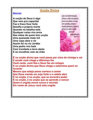 Mara Lima
A unção de Deus é algo
Que vem pra capacitar
Faz o fraco ficar forte
Desafia a própria morte
Quando na batalha está
Qualquer coisa vira arma
Nas mãos de quem tem unção
Uma queixada mata mil
Uma capa abre o rio
Assim foi no rio Jordão
Uma pedra vira bala
Com trombeta a terra abala
E as muralhas vem ao chão
É na unção divina que você passa por cima do inimigo e vai
E aonde você chega a diferença faz
Você canta, você fala e Deus faz um milagre
E na unção divina que Deus chega e extermina quem se
levantar
Mesmo que esteja preso comece a cantar
Que Deus manda um anjo forte e a cadeia abre
É na unção, é na unção, que se encontra poder
É na unção, é na unção que se aprende a vencer
Quem é ungido,vence nunca é vencido
Em nome de Jesus você esta ungido
 