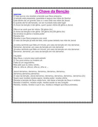A Chave da Benção
AndréaFontes
É hoje que eu vou receber,a benção que Deus preparou
A benção está preparada, guardada e segura nas mãos do Senhor
Está dentro de um grande vaso e o vaso está nas mãos de Jeová
E quando ele for derramado, vai ser inundado todo este lugar
A chave da benção é dar glória, quem quiser vitória dê glória a Jeová.
Olha aí se você quer ter vitória Dê glória (4x).
A chave da benção é dar glória Dê glória (4x).Dê glória (4x)
Se envolva na glória e receba poder
Receba (4x)
Receba o que Deus preparou pra você
O vaso da benção já está de lado, está quase deitado nas mão de Jeová
Já estou sentindo que falta um minuto, pro vaso da benção em nós derramar.
Derramar, derramar, pro vaso da benção em nós derramar
Já estou sentindo que falta um minuto, pro vaso da benção em nós derramar.
Derramar, derramar, pro vaso da benção em nós derramar.
FALADO
Meu Deus, o prumo aqui está estreito
O Teu povo entrou no mistério ah
Falta só um segundinho,
Mas pelo que eu estou vendo...
olha ai, olha ai, olha ai, olha ai, olha ai ...
Jeová derramou, derramou, derramou, derramou, derramou,
derramou,derramou,derramou
O vaso da benção, Jeová derramou, derramou, derramou, derramou, derramou.(2x)
Quem quer receber,receba agora, receba poder, receba vitória
Receba a benção de Deus nesta hora, não deixe a benção de Deus ir embora
Receba o batismo, receba unção, receba saúde no seu coração
Receba, receba, receba o que é seu, receba o milagre que Deus prometeu.
 