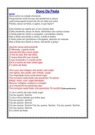 Dono Da Festa
ElianeSilva
Maria entra na cidade chorando
Perguntando onde foi que nós perdemos a Jesus
José preocupado busca Ele de um lado pro outro
Perdeu Jesus na festa, e agora, o que fazer?
Esta história se repete por aí em nossos dias
Estão perdendo Jesus na festa, distraídos com outras coisas
A festa pode ter cantor e pregador, convidados nobres
Mas a festa que perde a Jesus, a festa é pobre
A festa pode ser grandiosa e divulgada, atraindo as massas
Mas a festa que perde a Jesus, ela perde a graça
Quando Jesus está presente
É diferente, a gente sente
Quando Ele fala a terra abala
O mal se cala, Ele não falha
E nessa festa Ele que manda
E que comanda e o crente canta
Ele é o centro de tudo neste lugar
É o dono da festa
Tem cura, tem milagre, tem poder, tem visão
Tem glória, tem azeite, tem virtude, unção
Tua majestade toma conta deste lugar
Fica conosco nesta festa nós queremos Te adorar
Batiza, salva, cura, traga libertação
Renova, refrigera, restaura o coração
Já é irresistível tua presença aqui
Fica conosco nesta festa, nós queremos Te ouviiiiiiir (volta quando jesus)
Tu és o centro de tudo neste lugar
Faz teu querer, Senhor
Tu és a única estrela que brilha aqui
Faz teu querer, Senhor
Faz teu querer, Senhor
Faz teu querer, Senhor Faz teu querer, Senhor Faz teu querer, Senhor
Faz teu querer, Senhor
És o dono da festa
 