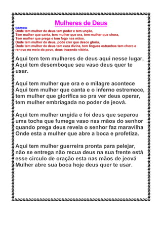 Mulheres de Deus
KeilaMiranda
Onde tem mulher de deus tem poder e tem unção,
Tem mulher que canta, tem mulher que ora, tem mulher que chora,
Tem mulher que prega e tem fogo nas mãos.
Onde tem mulher de deus, pode crer que desce gloria,
Onde tem mulher de deus tem cura divina, tem línguas estranhas tem choro e
renovo no meio do povo, deus trazendo vitória.
Aqui tem tem mulheres de deus aqui nesse lugar,
Aqui tem desemboque seu vaso deus quer te
usar.
Aqui tem mulher que ora e o milagre acontece
Aqui tem mulher que canta e o inferno estremece,
tem mulher que glorifica so pra ver deus operar,
tem mulher embriagada no poder de jeová.
Aqui tem mulher ungida e foi deus que separou
uma tocha que fumega vaso nas mãos do senhor
quando prega deus revela o senhor faz maravilha
Onde esta a mulher que abre a boca e profetiza.
Aqui tem mulher guerreira pronta para pelejar,
não se entrega não recua deus na sua frente está
esse circulo de oração esta nas mãos de jeová
Mulher abre sua boca hoje deus quer te usar.
 