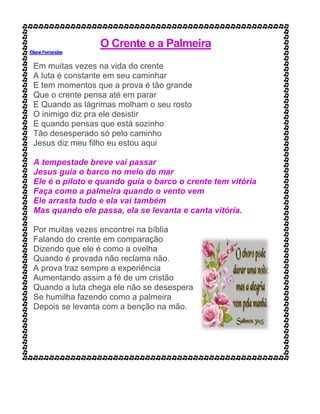 O Crente e a Palmeira
ElianeFernandes
Em muitas vezes na vida do crente
A luta é constante em seu caminhar
E tem momentos que a prova é tão grande
Que o crente pensa até em parar
E Quando as lágrimas molham o seu rosto
O inimigo diz pra ele desistir
E quando pensas que está sozinho
Tão desesperado só pelo caminho
Jesus diz meu filho eu estou aqui
A tempestade breve vai passar
Jesus guia o barco no meio do mar
Ele é o piloto e quando guia o barco o crente tem vitória
Faça como a palmeira quando o vento vem
Ele arrasta tudo e ela vai também
Mas quando ele passa, ela se levanta e canta vitória.
Por muitas vezes encontrei na bíblia
Falando do crente em comparação
Dizendo que ele é como a ovelha
Quando é provada não reclama não.
A prova traz sempre a experiência
Aumentando assim a fé de um cristão
Quando a luta chega ele não se desespera
Se humilha fazendo como a palmeira
Depois se levanta com a benção na mão.
 