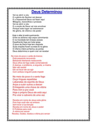 Deus Determinou
Vai se abrir o céu
E a glória do Senhor vai descer
E o impossível Deus vai fazer aqui
Milagres, maravilhas e proezas
Vai se abrir o céu
E a unção de Deus vai nos envolver
Porque este lugar vai estremecer
De glória, de vitória e de poder
Hoje o altar já está queimando,
Entre os obreiros vejo anjos caminhando
E na mocidade tem brasas acesas
Espalhando fogo por toda igreja
O povo de Deus hoje tem resposta
Suas orações foram ouvidas lá na glória
O inferno inteiro já fechou as portas
Deus determinou e quem crer vai receber
No meio do povo o varão de branco
Está passando renovando
Batizando libertando restaurando
Seus olhos de fogo estão contemplando
A doença, o problema, a angustia, a miséria
Não vão resistir
Ele vai tocar ele vai agir
Com certeza ninguém pode impedir
No meio do povo é o santo fogo
Ouço línguas repartidas
Labaredas do espírito de Deus
Anjos a subir outros a descer
Entregando uma chave de vitória
Para mim e pra você
Hoje o próprio Deus ele está aqui
Pra virar o cativeiro de uma vez
Receba em nome de Jesus esta glória
Pois hoje você não vai embora
Sem levar a tua benção
Receba em nome de Jesus o poder
E Profetize para você
A vitória pra vencer
Receba, receba, receba a vitória pra vencer
 