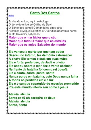 Santo Dos Santos
MaraLima
Acaba de entrar, aqui neste lugar
O dono do universo O filho de Davi
O Santo dos santos Comanda os altos céus
Arcanjos e Miguel Serafins e Querubim adoram o nome
santo Do maior soberano
Maior que o mar Maior que o céu
Maior que tudo O maior que as estrelas
Maior que os anjos Salvador do mundo
Ele venceu a morte por que tem poder
Desceu no inferno, fez demônio estremecer
A chave Ele tomou e está em suas mãos
Ele e forte, poderoso, de Judá é o leão
Ele andou sobre o mar, fez o vento acalmar
Na frente da batalha foi com o rei Josafá
Ele é santo, santo, santo, santo
Nunca perde em batalha, este Deus nunca falha
A todos os perdidos ele é a luz
Ele é o sangue espargido do messias prometido
Pra este mundo inteiro seu nome é jesus
Aleluia, aleluia
Santo és tú oh cordeiro de deus
Aleluia, aleluia
Santo, santo
 