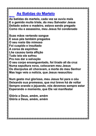 As Batidas do Martelo
MaraLima
As batidas do martelo, cada vez se ouvia mais
E o gemido muito triste, do meu Salvador Jesus
Deitado sobre o madeiro, estava sendo pregado
Como réu e assassino, meu Jesus foi condenado
Suas mãos vertendo sangue
E seus pés também pregados
O seu rosto tão mimoso
Foi cuspido e insultado
A coroa de espinhos
Lhe causou tanta aflição
Tudo isto ele sofreu
Pra nos dar a salvação
O seu corpo ensanguentado, foi tirado ali da cruz
Numa sepultura nova, colocaram meu Jesus
Os discípulos ali choravam, a morte do meu Senhor
Mas logo veio a notícia, que Jesus ressucitou
Num gesto mui glorioso, meu Jesus foi para o céu
Deixando sua promessa, que mui breve há de voltar
Sempre orando e jejuando, nós devemos sempre estar
Esperando o momento, que Ele vai manifestar
Glória a Deus, amém, amém
Glória a Deus, amém, amém
 