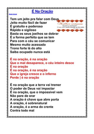 É Na Oração
BeatrizAndrade
Tem um jeito pra falar com Deus
Jeito muito fácil de fazer
É gratuito e poderoso
Rápido e sigiloso
Basta os seus joelhos se dobrar
É a forma perfeita que se tem
Para com o céu se comunicar
Mesmo muito acessado
Trono forte lá do alto
Saiba ocupado nunca está
É na oração, é na oração
Que o mal desaparece, o céu inteiro desce
É na oração
É na oração, é na oração
Que a igreja cresce e o inferno
Perde | é na oração
É na oração que a terra vai tremer
O poder de Deus vai impactar
É na oração, que o impossível vem
Não pare de orar
A oração é chave que abre porta
A oração, é sobrenatural
A oração, é a arma do crente
Contra todo mal
 