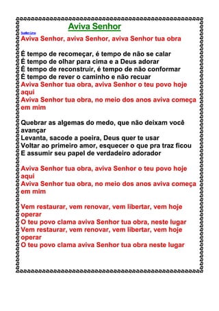 Aviva Senhor
SuellenLima
Aviva Senhor, aviva Senhor, aviva Senhor tua obra
É tempo de recomeçar, é tempo de não se calar
É tempo de olhar para cima e a Deus adorar
É tempo de reconstruir, é tempo de não conformar
É tempo de rever o caminho e não recuar
Aviva Senhor tua obra, aviva Senhor o teu povo hoje
aqui
Aviva Senhor tua obra, no meio dos anos aviva começa
em mim
Quebrar as algemas do medo, que não deixam você
avançar
Levanta, sacode a poeira, Deus quer te usar
Voltar ao primeiro amor, esquecer o que pra traz ficou
E assumir seu papel de verdadeiro adorador
Aviva Senhor tua obra, aviva Senhor o teu povo hoje
aqui
Aviva Senhor tua obra, no meio dos anos aviva começa
em mim
Vem restaurar, vem renovar, vem libertar, vem hoje
operar
O teu povo clama aviva Senhor tua obra, neste lugar
Vem restaurar, vem renovar, vem libertar, vem hoje
operar
O teu povo clama aviva Senhor tua obra neste lugar
 