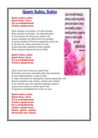 Quem Subiu, Subiu
Quem subiu, subiu
Quem ficou, ficou
Foi o arrebatamento
Cristo a igreja levou
Dois estarão no campo, um será levado.
Dois estarão dormindo, um será deixado.
É num piscar de olhos que vamos ver
Jesus rodeado em glória pra nos receber
A igreja vestida de branco rasgando esse véu
E ao lado de Jesus entrando no céu
Anjos tocando orquestra linda canção
Para sempre estaremos lá em Sião
Quem subiu, subiu
Quem ficou, ficou
Foi o arrebatamento
Cristo a igreja levou
Será o dia mais triste pra quem ficar
Parentes procuram parentes não vão encontrar
E nas maternidades o caos é total
A mãe chorando em desespero outras passando mal
Navios perdidos nos mares, aviões sem pilotos
E os crentes que não subirão pedindo socorro
Jesus vem buscar o crente que é fiel
A igreja foi arrebatada foi morar no céu
Quem subiu, subiu
Quem ficou, ficou
Foi o arrebatamento
Cristo a igreja levou
Foi o arrebatamento
Cristo a igreja levou
Glória , glória , aleluia
Vencendo vem Jesus!
 