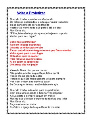 Volte a Profetizar
Querido irmão, você foi se afastando
Os talentos enterrados, e não quer mais trabalhar
Tu se cansaste de ser apedrejado
Fostes tão humilhado que parou até de orar
Mas Deus diz:
"Filho, isto não importa que apedrejem sua porta
Venha para seu lugar"
Volte hoje a profetizar
Fale em línguas estranhas
Levante as mãos para o céu
E com autoridade entregue tudo o que Deus mandar
Volte agora para o seu lugar
O Senhor quer te exaltar
Pois foi Deus quem te usou
Ai de quem te apedrejou
Um preço alto vai pagar
Vaso de Deus não podes recuar
Não podes ocultar o que Deus falou por ti
Podes até na glória tu estar
Porém o que Ele falou sempre vela pra cumprir
Por isso, irmão, não deve se calar
Se Deus quer te usar então deixa ele agir
Querido irmão, não olhe para as pedradas
Com elas uma morada o Senhor vai preparar
A sua parte é sempre seguir em frente
Mesmo que até com serpente tu tenhas que lidar
Mas Deus diz:
Faça a obra com amor
Prefetize a igreja tudo que Deus te mandar
 