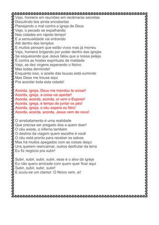 Vejo, homens em reuniões em recâmaras secretas
Discutindo leis ainda encobertas
Planejando o mal contra a igreja de Deus
Vejo, o pecado se espalhando
Nas cidades em rápido tempo!
E a sensualidade vai entrando
Até dentro dos templos
E muitos pensam que estão vivos mas já morreu
Vejo, homens brigando por poder dentro das igrejas
Se esquecendo que Jesus falou que a nossa peleja
É contra as hostes espirituais da maldade
Vejo, as dez virgens esperando o Noivo
Mas todas dormindo!
Enquanto isso, o azeite das loucas está sumindo
Mas Deus me trouxe aqui
Pra acordar toda esta cidade!
Acorda, igreja, Deus me mandou te avisar!
Acorda, igreja, a coisa vai apertar!
Acorda, acorda, acorda, aí vem o Esposo!
Acorda, igreja, é tempo de juntar os pés!
Acorda, igreja, o céu espera os fiéis!
Acorda, acorda, acorda, Jesus vem de novo!
O arrebatamento é uma realidade
Que precisa ser pregado doa a quem doer!
O céu existe, o inferno também
O destino da viagem quem escolhe é você
O céu está pronto para receber os salvos
Mas há muitos apegados com as coisas daqui
Uns querem reencarnar, outros desfrutar da terra
Eu fiz negócio pra subir!
Subir, subir, subir, subir, esse é o alvo da igreja
Eu não quero amizade com quem quer ficar aqui
Subir, subir, subir, subir!
E ouviu-se um clamor: O Noivo vem, aí!
 