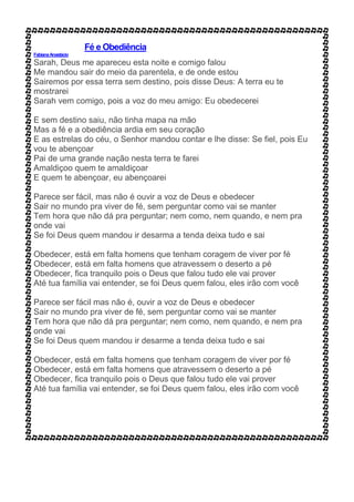 Fé e Obediência
FabianaAnastácio
Sarah, Deus me apareceu esta noite e comigo falou
Me mandou sair do meio da parentela, e de onde estou
Sairemos por essa terra sem destino, pois disse Deus: A terra eu te
mostrarei
Sarah vem comigo, pois a voz do meu amigo: Eu obedecerei
E sem destino saiu, não tinha mapa na mão
Mas a fé e a obediência ardia em seu coração
E as estrelas do céu, o Senhor mandou contar e lhe disse: Se fiel, pois Eu
vou te abençoar
Pai de uma grande nação nesta terra te farei
Amaldiçoo quem te amaldiçoar
E quem te abençoar, eu abençoarei
Parece ser fácil, mas não é ouvir a voz de Deus e obedecer
Sair no mundo pra viver de fé, sem perguntar como vai se manter
Tem hora que não dá pra perguntar; nem como, nem quando, e nem pra
onde vai
Se foi Deus quem mandou ir desarma a tenda deixa tudo e sai
Obedecer, está em falta homens que tenham coragem de viver por fé
Obedecer, está em falta homens que atravessem o deserto a pé
Obedecer, fica tranquilo pois o Deus que falou tudo ele vai prover
Até tua família vai entender, se foi Deus quem falou, eles irão com você
Parece ser fácil mas não é, ouvir a voz de Deus e obedecer
Sair no mundo pra viver de fé, sem perguntar como vai se manter
Tem hora que não dá pra perguntar; nem como, nem quando, e nem pra
onde vai
Se foi Deus quem mandou ir desarme a tenda deixa tudo e sai
Obedecer, está em falta homens que tenham coragem de viver por fé
Obedecer, está em falta homens que atravessem o deserto a pé
Obedecer, fica tranquilo pois o Deus que falou tudo ele vai prover
Até tua família vai entender, se foi Deus quem falou, eles irão com você
 
