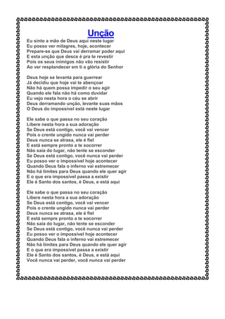 Unção
Eu sinto a mão de Deus aqui neste lugar
Eu posso ver milagres, hoje, acontecer
Prepare-se que Deus vai derramar poder aqui
E esta unção que desce é pra te revestir
Pois os seus inimigos não vão resistir
Ao ver resplandecer em ti a glória do Senhor
Deus hoje se levanta para guerrear
Já decidiu que hoje vai te abençoar
Não há quem possa impedir o seu agir
Quando ele fala não há como duvidar
Eu vejo nesta hora o céu se abrir
Deus derramando unção, levante suas mãos
O Deus do impossível está neste lugar
Ele sabe o que passa no seu coração
Libere nesta hora a sua adoração
Se Deus está contigo, você vai vencer
Pois o crente ungido nunca vai perder
Deus nunca se atrasa, ele é fiel
E está sempre pronto a te socorrer
Não saia do lugar, não tente se esconder
Se Deus está contigo, você nunca vai perder
Eu posso ver o impossível hoje acontecer
Quando Deus fala o inferno vai estremecer
Não há limites para Deus quando ele quer agir
E o que era impossível passa a existir
Ele é Santo dos santos, é Deus, e está aqui
Ele sabe o que passa no seu coração
Libere nesta hora a sua adoração
Se Deus está contigo, você vai vencer
Pois o crente ungido nunca vai perder
Deus nunca se atrasa, ele é fiel
E está sempre pronto a te socorrer
Não saia do lugar, não tente se esconder
Se Deus está contigo, você nunca vai perder
Eu posso ver o impossível hoje acontecer
Quando Deus fala o inferno vai estremecer
Não há limites para Deus quando ele quer agir
E o que era impossível passa a existir
Ele é Santo dos santos, é Deus, e está aqui
Você nunca vai perder, você nunca vai perder
 
