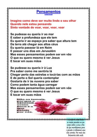 Pensamentos
VanildaBordieri
Imagino como deve ser muito lindo o seu olhar
Quando nele estou pensando
Sinto vontade de voar, voar, voar, voar
Se pudesse eu queria ir ao mar
E saber a profundeza que ele tem
Eu queria ir ao espaço pra saber que altura tem
Da terra até chegar aos altos céus
Eu queria passear lá em Naim
E passar uns dias em Jerusalém
Mas esses pensamentos podem ser em vão
O que eu quero mesmo é ver Jesus
E tocar em suas mãos
Se pudesse eu queria ir à Lua
Pra saber como me sentiria lá
Chegar perto das estrelas e tocá-las com as mãos
E de perto o Sol queria contemplar
Gostaria de ir às nuvens pra saber
Como podem tanta água carregar
Mas esses pensamentos podem ser em vão
O que eu quero mesmo é ver Jesus
E tocar em suas mãos
 