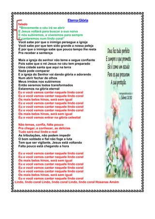 Eterna Glória
falado
“Brevemente o céu irá se abrir
E Jesus voltará para buscar a sua noiva
E nós subiremos, e viveremos para sempre
E cantaremos num lindo coral”
Você sabe por que o inimigo persegue a igreja
Você sabe por que tem sido grande a nossa peleja
É por que o inimigo sabe que pouco tempo lhe resta
Pra receber a sentença
Mais a igreja do senhor não teme e segue confiante
Pois sabe que o rei Jesus no céu tem preparado
Uma cidade santa que aqui na terra
Nada pode comparar
E a igreja do Senhor vai dando glória e adorando
Num abrir fechar de olhos
Meus irmãos nos subiremos
Então seremos todos transformados
Estaremos na glória eternal
Eu e você vamos cantar naquele lindo coral
Eu e você vamos cantar naquele lindo coral
Os mais belos hinos, será sem igual
Eu e você vamos cantar naquele lindo coral
Eu e você vamos cantar naquele lindo coral
Eu e você vamos cantar naquele lindo coral
Os mais belos hinos, será sem igual
Eu e você vamos entrar na glória celestial
Não temas, confia, falta pouco
Pra chegar, e conhecer, as delicias
Tudo será mui lindo e real
As tribulações, não podem impedir
O bom soldado e fiel não foge a luta
Tem que ser vigilante, Jesus está voltando
Falta pouco está chegando a hora
Eu e você vamos cantar naquele lindo coral
Eu e você vamos cantar naquele lindo coral
Os mais belos hinos, será sem igual
Eu e você vamos cantar naquele lindo coral
Eu e você vamos cantar naquele lindo coral
Eu e você vamos cantar naquele lindo coral
Os mais belos hinos, será sem igual
Eu e você vamos cantar naquele lindo coral
Lindo, lindo coral Lindo, lindo coral Lindo, lindo coral Hosanas Amém
 