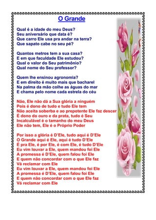 O Grande
Qual é a idade do meu Deus?
Seu aniversário que data é?
Que carro Ele usa pra andar na terra?
Que sapato cabe no seu pé?
Quantos metros tem a sua casa?
E em que faculdade Ele estudou?
Qual o valor do Seu patrimônio?
Qual nome do Seu professor?
Quem lhe ensinou agronomia?
E em direito é muito mais que bacharel
Na palma da mão colhe as águas do mar
E chama pelo nome cada estrela do céu
Não, Ele não dá a Sua glória a ninguém
Pois é dono de tudo e tudo Ele tem
Não aceita soberba e ao prepotente Ele faz descer
É dono do ouro e da prata, tudo é Seu
Incalculável é o tamanho do meu Deus
Ele não tem, Ele é o Próprio Poder
Por isso a glória é D’Ele, tudo aqui é D’Ele
O Grande aqui é Ele, aqui é tudo D’Ele
É pra Ele, é por Ele, é com Ele, é tudo D’Ele
Eu vim louvar a Ele, quem mandou foi Ele
A promessa é D’Ele, quem falou foi Ele
E quem não concordar com o que Ele faz
Vá reclamar com Ele
Eu vim louvar a Ele, quem mandou foi Ele
A promessa é D’Ele, quem falou foi Ele
E quem não concordar com o que Ele faz
Vá reclamar com Ele
 