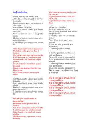IssoÉCoisaPraDeus
Adore, mesmo em meio à luta
Além de contemplar você, o Senhor
te escuta
Louve, mesmo que o vento assopre
seu rosto
Causando sofrimento
Glorifique, exalte o Deus que não te
esquece
Com providência desce, hoje, pra te
ajudar
Ele tem chave de madeira que abre
porta de águas
A vitória deságua, hoje irmão no seu
lar
Olha Deus resolvendo o impossível
Multidões estão gritando: Isto é
Incrível
Isto não é coisa para nenhum mortal
É só Deus que faz o sobrenatural
Quando entra na batalha é só pra
ganhar
Se Ele ordena o morto tem que se
levantar
Não importa quantos dias faz que
Ele morreu
Eu já disse que isto é coisa pra
Deus
Glorifique, exalte o Deus que não te
esquece
Com providência desce, hoje, pra te
ajudar
Ele tem chave de madeira que abre
porta de águas
A vitória deságua, hoje irmão no seu
lar
Olha Deus resolvendo o
impossível
Multidões estão gritando: Isto é
Incrível
Isto não é coisa para nenhum mortal
É só Deus que faz o sobrenatural
Quando entra na batalha é só pra
ganhar
Se Ele ordena o morto tem que se
levantar
Não importa quantos dias faz que
Ele morreu
Eu já disse que isto é coisa pra
Deus (2x)
Eu já disse que isto é coisa pra
Deus
Lázaro vem para fora
Bartimeu enxergue agora
Escute viúva de Naím, este velório
chegou ao fim
Ei você que está na beira deste
tanque
Tome a tua cama agora e se
levante
E para aqueles que estão me
escutando
O Senhor já está curando
O Senhor já está curando quem
está glorificando
Deus está fazendo o impossível
Pra o mundo inteiro dizer: Isto é
Incrível
O Senhor já está curando quem
está glorificando
Deus está fazendo o impossível
Pra o mundo inteiro dizer: Isto
é Incrível
Isto é coisa pra Deus, isto é
coisa pra Deus
Isto é coisa pra Deus, isto é
coisa pra Deus
Isto é coisa pra Deus, isto é
coisa pra Deus
Isto é coisa pra Deus, isto é
coisa pra Deu
 