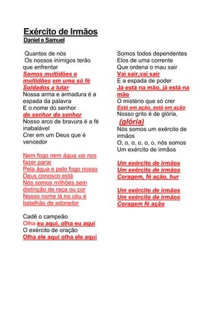 Exército de Irmãos
Daniel e Samuel
Quantos de nós
Os nossos inimigos terão
que enfrentar
Somos multidões e
multidões em uma só fé
Soldados a lutar
Nossa arma e armadura é a
espada da palavra
E o nome do senhor
do senhor do senhor
Nosso arco de bravura é a fé
inabalável
Crer em um Deus que é
vencedor
Nem fogo nem água vai nos
fazer parar
Pela água e pelo fogo nosso
Deus conosco está
Nós somos milhões sem
distinção de raça ou cor
Nosso nome lá no céu é
batalhão de adorador
Cadê o campeão
Olha eu aqui, olha eu aqui
O exército de oração
Olha ele aqui olha ele aqui
Somos todos dependentes
Elos de uma corrente
Que ordena o mau sair
Vai sair,vai sair
E a espada de poder
Já está na mão, já está na
mão
O mistério que só crer
Está em ação, está em ação
Nosso grito é de glória,
(glória)
Nós somos um exército de
irmãos
O, o, o, o, o, o, nós somos
Um exército de irmãos
Um exército de irmãos
Um exército de irmãos
Coragem, fé ação, hur
Um exército de irmãos
Um exército de irmãos
Coragem fé ação
 