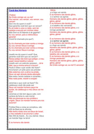 Coral dos Homens
(Todos)
Se Cristo comigo vai, eu irei!
Vou vencer, vou vencer, vou vencer, vou
vencer!
Davi me diz quem é você?
Que garantia você tem que vai vencer?
Eu já matei o urso e o leão, sem ter
espada e escudo em minhas mãos
Mas Davi eu tô falando é de gigante?
Eu vou vencer, pois a vitória Deus
garante!
(Você foi chamado pra que?)
Eu fui chamado pra lutar contra o inimigo
Eu vou vencer Deus é comigo
Eu fui chamado pra lutar contra o inimigo
Eu vou vencer Deus é comigo
Josafá me diz quem é você? Que
garantia você tem que vai vencer?
Nessa peleja não terei que pelejar, o meu
papel nessa batalha é adorar
Josafá vem um exército opressor... Já te
falei, que a minha arma é o louvor!
Paulo e Silas o que vocês vão fazer?
Arrumaram um jeito para vos prender
Não estamos com a alma na prisão,
Deus vai agir através desta adoração
Mas estou vendo cadeias e correntes...
Mas nada pode, resistir a oração!
Jeremias o que você vai fazer? Do
calabouço você não pode sair
Deus vai mandar homens para me
ajudar, do calabouço o meu Deus vai me
tirar!
Jeremias aí não tem água e pão, com
certeza de fome tu vais morrer
Não se preocupe eu sou profeta e
ungido, Deus vai mandar homens pra nos
socorrer!
Profeta Elias a coisa se complicou, são
400 de Baal pra te afrontar
Não tenho medo sirvo ao Deus de Israel,
o meu trabalho é só arrumar o altar
São 450 de Aserá... Eu vou clamar, Deus
vai mandar fogo na terra!
E os homens vão dando
Glória
e o fogo vai caindo
E os homens vão dando glória,
e o senhor vai agindo
Homens vão dando glória, glória, glória,
glória, glória!
E os homens vão dando glória,
e a batalha vão vencendo
E os homens vão dando glória, e o
inimigo perdendo!
Homens vão dando glória, glória, glória,
glória, glória!
E os homens vão dando glória
e o senhor vai agindo
E os homens vão dando glória,
e o fogo vai caindo
Homens vão dando glória, glória, glória,
glória, glória!
E os homens vão dando glória, e a
batalha vão vencendo
E os homens vão dando glória, e o
inimigo perdendo!
Homens vão dando glória, glória, glória,
glória, glória!
Se Cristo comigo vai, eu irei! E vencerei!
 
