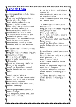 Filho de Leão
A minha aparência pode ter traços
de frágil
E por isso os inimigos se atiram
contra mim, não e fácil.
Contra todas as barreiras eu
prossigo, tenho coragem
Me contento com o que tenho por
que vivo além da imagem.
Pois quem olha a aparência e
menospreza o que é de Deus
Se esquece das promessas que
Ele fez aos que são Seus,
Quando diz: ?na mesma cova que
cavaram contra mim, cairão?.
Meu irmão eu sei que eu nasci
cordeiro, mas sou filho do Leão!
Eu sou filho de Leão irmão, eu sou
filho de Leão,
Ninguém fere nem sufoca, ninguém
mata, ninguém toca
Deus É minha proteção.
Aprendi saltar muralhas, tenho
ótima visão
Posso ser pequeno e frágil, mas
Deus me faz campeão
Aparência de ovelha, mas aqui
dentro da veia, corre sangue de
Leão.
Quem sabe você fica se
escondendo em seu próprio medo
Pois a sua pequenez e aparência
revelam teus segredos,
O primeiro vendaval você correu,
tão fácil se entrega
O inimigo aponta teus defeitos, e
você não nega:
?Tu não podes, tu não tens, você
não sabe, tu não és,
És um fraco, limitado que só tens
apenas fé?
Mas te digo isso basta pra mover,
os braços de Jeová
Você pode ser cordeiro, mas é filho
do Leão de Judá
Tu és filho de Leão irmão, tu és
filho de Leão
Ninguém fere nem sufoca, ninguém
mata, ninguém toca
Deus É tua proteção.
Podes saltar as muralhas Deus te
enche de unção
Você é pequeno frágil, mas Deus te
fez campeão
Aparência de ovelha, mas por
dentro de tua veia, corre sangue de
Leão.
Eu sou filho de Leão irmão, eu sou
filho de Leão,
Ninguém fere nem sufoca, ninguém
mata, ninguém toca
Deus É minha proteção.
Aprendi saltar muralhas, tenho
ótima visão
Posso ser pequeno e frágil, mas
Deus me faz campeão
Aparência de ovelha, mas aqui
dentro da veia, corre sangue de
Leão.
Aparência de ovelha, mas aqui
dentro da veia, corre sangue de
Leão.
 