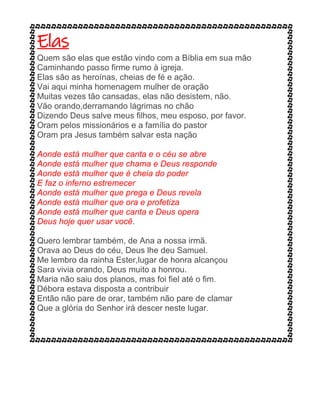 Elas
Quem são elas que estão vindo com a Bíblia em sua mão
Caminhando passo firme rumo à igreja.
Elas são as heroínas, cheias de fé e ação.
Vai aqui minha homenagem mulher de oração
Muitas vezes tão cansadas, elas não desistem, não.
Vão orando,derramando lágrimas no chão
Dizendo Deus salve meus filhos, meu esposo, por favor.
Oram pelos missionários e a família do pastor
Oram pra Jesus também salvar esta nação
Aonde está mulher que canta e o céu se abre
Aonde está mulher que chama e Deus responde
Aonde está mulher que é cheia do poder
E faz o inferno estremecer
Aonde está mulher que prega e Deus revela
Aonde está mulher que ora e profetiza
Aonde está mulher que canta e Deus opera
Deus hoje quer usar você.
Quero lembrar também, de Ana a nossa irmã.
Orava ao Deus do céu, Deus lhe deu Samuel.
Me lembro da rainha Ester,lugar de honra alcançou
Sara vivia orando, Deus muito a honrou.
Maria não saiu dos planos, mas foi fiel até o fim.
Débora estava disposta a contribuir
Então não pare de orar, também não pare de clamar
Que a glória do Senhor irá descer neste lugar.
 