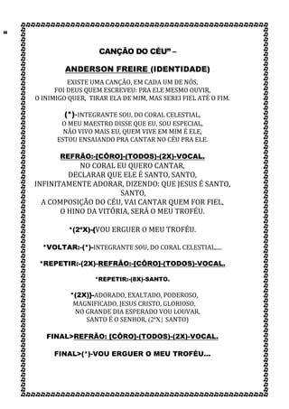 “
CANÇÃO DO CÉU” –
ANDERSON FREIRE (IDENTIDADE)
EXISTE UMA CANÇÃO, EM CADA UM DE NÓS,
FOI DEUS QUEM ESCREVEU: PRA ELE MESMO OUVIR,
O INIMIGO QUER, TIRAR ELA DE MIM, MAS SEREI FIEL ATÉ O FIM.
(*)-INTEGRANTE SOU, DO CORAL CELESTIAL,
O MEU MAESTRO DISSE QUE EU, SOU ESPECIAL,
NÃO VIVO MAIS EU, QUEM VIVE EM MIM É ELE,
ESTOU ENSAIANDO PRA CANTAR NO CÉU PRA ELE.
REFRÃO:-[CÔRO]-(TODOS)-(2X)-VOCAL.
NO CORAL EU QUERO CANTAR,
DECLARAR QUE ELE É SANTO, SANTO,
INFINITAMENTE ADORAR, DIZENDO: QUE JESUS É SANTO,
SANTO,
A COMPOSIÇÃO DO CÉU, VAI CANTAR QUEM FOR FIEL,
O HINO DA VITÓRIA, SERÁ O MEU TROFÉU.
*(2ªX)-{VOU ERGUER O MEU TROFÉU.
*VOLTAR:-(*)-INTEGRANTE SOU, DO CORAL CELESTIAL,....
*REPETIR:-(2X)-REFRÃO:-[CÔRO]-(TODOS)-VOCAL.
*REPETIR:-(8X)-SANTO.
*(2X)}-ADORADO, EXALTADO, PODEROSO,
MAGNIFICADO, JESUS CRISTO, GLORIOSO,
NO GRANDE DIA ESPERADO VOU LOUVAR,
SANTO É O SENHOR, (2ªX} SANTO)
FINAL>REFRÃO: [CÔRO]-(TODOS)-(2X)-VOCAL.
FINAL>(*)-VOU ERGUER O MEU TROFÉU...
 