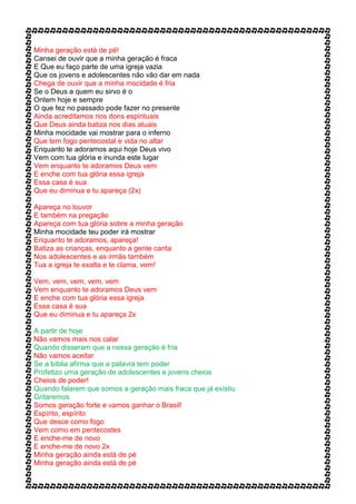 Minha geração está de pé!
Cansei de ouvir que a minha geração é fraca
E Que eu faço parte de uma igreja vazia
Que os jovens e adolescentes não vão dar em nada
Chega de ouvir que a minha mocidade é fria
Se o Deus a quem eu sirvo é o
Ontem hoje e sempre
O que fez no passado pode fazer no presente
Ainda acreditamos nos dons espirituais
Que Deus ainda batiza nos dias atuais
Minha mocidade vai mostrar para o inferno
Que tem fogo pentecostal e vida no altar
Enquanto te adoramos aqui hoje Deus vivo
Vem com tua glória e inunda este lugar
Vem enquanto te adoramos Deus vem
E enche com tua glória essa igreja
Essa casa é sua
Que eu diminua e tu apareça (2x)
Apareça no louvor
E também na pregação
Apareça com tua glória sobre a minha geração
Minha mocidade teu poder irá mostrar
Enquanto te adoramos, apareça!
Batiza as crianças, enquanto a gente canta
Nos adolescentes e as irmãs também
Tua a igreja te exalta e te clama, vem!
Vem, vem, vem, vem, vem
Vem enquanto te adoramos Deus vem
E enche com tua glória essa igreja
Essa casa é sua
Que eu diminua e tu apareça 2x
A partir de hoje
Não vamos mais nos calar
Quando disseram que a nossa geração é fria
Não vamos aceitar
Se a bíblia afirma que a palavra tem poder
Profetizo uma geração de adolescentes e jovens cheios
Cheios de poder!
Quando falarem que somos a geração mais fraca que já existiu
Gritaremos
Somos geração forte e vamos ganhar o Brasil!
Espírito, espírito
Que desce como fogo
Vem como em pentecostes
E enche-me de novo
E enche-me de novo 2x
Minha geração ainda está de pé
Minha geração ainda está de pé
 