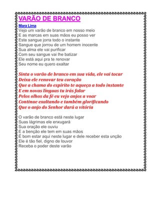 Mara Lima
Vejo um varão de branco em nosso meio
E as marcas em suas mãos eu posso ver
Este sangue jorra todo o instante
Sangue que jorrou de um homem inocente
Sua alma ele vai purificar
Com seu sangue vai lhe batizar
Ele está aqui pra te renovar
Seu nome eu quero exaltar
Sinta o varão de branco em sua vida, ele vai tocar
Deixa ele renovar teu coração
Que a chama do espírito te aqueça a todo instante
E em novas línguas tu irás falar
Pelos olhos da fé eu vejo anjos a voar
Continue exaltando e também glorificando
Que o anjo do Senhor dará a vitória
O varão de branco está neste lugar
Suas lágrimas ele enxugará
Sua oração ele ouviu
E a benção ele tem em suas mãos
É bom estar aqui neste lugar e dele receber esta unção
Ele é tão fiel, digno de louvor
Receba o poder deste varão
 