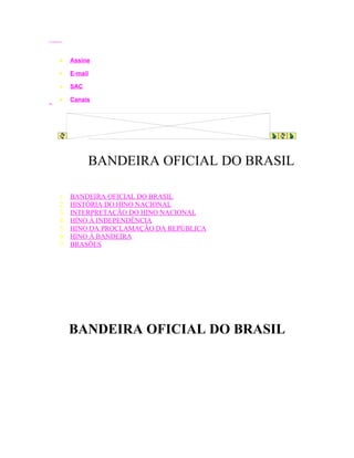 iG - Internet Group




                •     Assine

                •     E-mail

                •     SAC

iBest
                •     Canais
brTurbo




                            BANDEIRA OFICIAL DO BRASIL

                1.    BANDEIRA OFICIAL DO BRASIL
                2.    HISTÓRIA DO HINO NACIONAL
                3.    INTERPRETAÇÃO DO HINO NACIONAL
                4.    HINO À INDEPENDÊNCIA
                5.    HINO DA PROCLAMAÇÃO DA REPÚBLICA
                6.    HINO À BANDEIRA
                7.    BRASÕES




                      BANDEIRA OFICIAL DO BRASIL
 