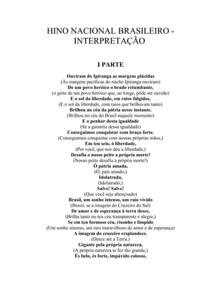 HINO NACIONAL BRASILEIRO -
      INTERPRETAÇÃO

                        I PARTE
           Ouviram do Ipiranga as margens plácidas
       (Às margens pacíficas do riacho Ipiranga ouviram)
           De um povo heróico o brado retumbante,
  (o grito de um povo heróico que, ao longe, pôde ser ouvido)
             E o sol da liberdade, em raios fúlgidos,
      (E o sol da liberdade, com raios que brilhavam tanto)
             Brilhou no céu da pátria nesse instante.
           (Brilhou no céu do Brasil naquele momento)
                   E o penhor desta igualdade
                  (Se a garantia dessa igualdade)
           Conseguimos conquistar com braço forte.
     (Conseguimos conquistar com nossas próprias mãos,)
                     Em teu seio, ó liberdade,
                (Por você, que nos deu a liberdade,)
             Desafia o nosso peito a própria morte!
               (Nosso peito desafia a própria morte!)
                          Ó pátria amada,
                          (Ó, país amado,)
                             Idolatrada,
                             (Idolatrado,)
                            Salve! Salve!
                    (Que você seja abençoado)
            Brasil, um sonho intenso, um raio vívido
             (Brasil, se a imagem do Cruzeiro do Sul)
              De amor e de esperança à terra desce,
          (Brilha tanto no teu céu transparente e alegre,)
            Se em teu formoso céu, risonho e límpido
(Um sonho intenso, um raio maravilhoso de amor e de esperança)
               A imagem do cruzeiro resplandece.
                         (Desce até a Terra.)
                 Gigante pela própria natureza,
               (A própria natureza te fez tão grande,)
                És belo, és forte, impávido colosso,
 