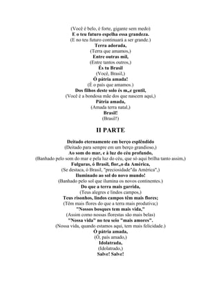 (Você é belo, é forte, gigante sem medo)
                  E o teu futuro espelha essa grandeza.
                 (E no teu futuro continuará a ser grande.)
                              Terra adorada,
                           (Terra que amamos,)
                             Entre outras mil,
                           (Entre tantos outros,)
                                És tu Brasil
                               (Você, Brasil,)
                             Ó pátria amada!
                          (É o país que amamos.)
                   Dos filhos deste solo és mãe gentil,
               (Você é a bondosa mãe dos que nascem aqui,)
                              Pátria amada,
                            (Amada terra natal,)
                                   Brasil!
                                  (Brasil!)

                              II PARTE
               Deitado eternamente em berço esplêndido
              (Deitado para sempre em um berço grandioso,)
                Ao som do mar, e à luz do céu profundo,
(Banhado pelo som do mar e pela luz do céu, que só aqui brilha tanto assim,)
                 Fulguras, ó Brasil, florão da América,
            (Se destaca, ó Brasil, "preciosidade"da América",)
                    Iluminado ao sol do novo mundo!
          (Banhado pelo sol que ilumina os novos continentes.)
                       Do que a terra mais garrida,
                      (Teus alegres e lindos campos,)
             Teus risonhos, lindos campos têm mais flores;
             (Têm mais flores do que a terra mais produtiva;)
                    "Nossos bosques tem mais vida,"
               (Assim como nossas florestas são mais belas)
                "Nossa vida" no teu seio "mais amores".
         (Nossa vida, quando estamos aqui, tem mais felicidade.)
                             Ó pátria amada,
                             (Ó, país amado,)
                                Idolatrada,
                               (Idolatrado,)
                               Salve! Salve!
 