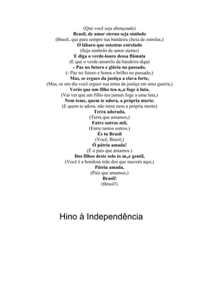 (Que você seja abençoado)
              Brasil, de amor eterno seja símbolo
    (Brasil, que para sempre tua bandeira cheia de estrelas,)
                O lábaro que ostentas estrelado
                  (Seja símbolo de amor eterno)
              E diga o verde-louro dessa flâmula
            (E que o verde-amarelo da bandeira diga)
              - Paz no futuro e glória no passado.
          (- Paz no futuro e honra e brilho no passado,)
             Mas, se ergues da justiça a clava forte,
(Mas, se um dia você erguer sua arma da justiça em uma guerra,)
             Verás que um filho teu não foge à luta,
       (Vai ver que um filho teu jamais foge a uma luta,)
         Nem teme, quem te adora, a própria morte.
        (E quem te adora, não teme nem a própria morte)
                          Terra adorada,
                       (Terra que amamos,)
                         Entre outras mil,
                       (Entre tantos outros,)
                            És tu Brasil
                          (Você, Brasil,)
                         Ó pátria amada!
                      (É o país que amamos.)
               Dos filhos deste solo és mãe gentil,
         (Você é a bondosa mãe dos que nascem aqui,)
                          Pátria amada,
                        (País que amamos,)
                               Brasil!
                              (Brasil!)




      Hino à Independência
 