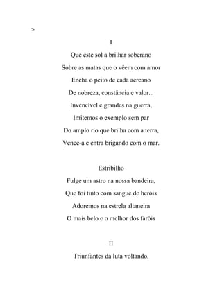 >
                      I
       Que este sol a brilhar soberano
    Sobre as matas que o vêem com amor
       Encha o peito de cada acreano
      De nobreza, constância e valor...
      Invencível e grandes na guerra,
       Imitemos o exemplo sem par
    Do amplo rio que brilha com a terra,
    Vence-a e entra brigando com o mar.


                 Estribilho
     Fulge um astro na nossa bandeira,
     Que foi tinto com sangue de heróis
       Adoremos na estrela altaneira
     O mais belo e o melhor dos faróis


                     II
        Triunfantes da luta voltando,
 