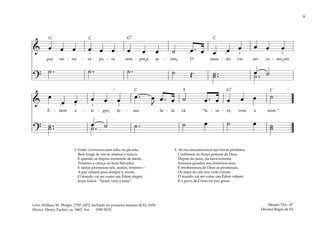 9
& œ œ œ œ œ œ œ œ œ ˙ œ . œ œ œ œ œ œ œ
paz rei - na - rá pa - ra sem - pre e, as - sim, O mun - do vai ser co - mo um
?
œ ˙
˙ . ˙ . ˙ . ˙ Œ ˙ ..
˙ ˙ .
3 2 4 2
4
&
œ
œ œ œ œ œ œ . œ
J
œ . œ ˙ œ . œ œ œ œ ˙
É - dem a - le - gre; Je - sus fa - la - rá: “Is - ra - el, vem a mim.”
?
˙ ..
˙ œ ˙
˙ . ˙ . ˙ œ ˙ œ ˙
˙
[ ]
1 2 4 2
2. Então viveremos sem ódio ou pecado,
Bem longe de nós se afastou o rancor.
E quando os ímpios tremerem de medo
Teremos a crença no bom Salvador.
E tantas promessas nós, santos, teremos—
A paz reinará para sempre e, assim,
O mundo vai ser como um Édem alegre;
Jesus falará: “Israel, vem a mim”.
3. Se nos encontrarmos nas trevas perdidos,
Confiemos no braço potente de Deus.
Depois do juízo, da hora extrema
Seremos guiados aos domínios seus.
E receberemos de Deus as promessas,
Os anjos do céu nos virão coroar;
O mundo vai ser como um Édem celeste;
E o povo de Cristo irá paz gozar.
Moisés 7:61– 67
Décima Regra de Fé
Letra: William W. Phelps, 1792–1872. Incluído no primeiro hinário SUD, 1835.
Música: Henry Tucker, ca. 1863. Arr. 1990 SUD
˘ ˘
F
G G7
G7
C C
C C
 