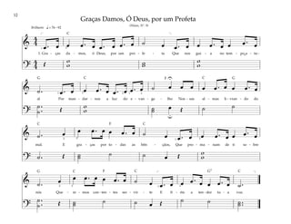 12
&
4
4
œ . œ œ œ . œ œ . œ œ . œ ˙ œ œ . œ œ œ . œ œ œ . œ
1. Gra - ças da - mos, ó Deus, por um pro - fe - ta Que nos gui - a no tem - po a - tu -
?
4
4 Œ w
w w
w
w
w
q = 76 –92
[ ]
1 3
Brilhante
& ˙ . œ . œ œ œ . œ œ . œ œ . œ ˙ œ œ œ œ œ . œ œ œ . œ
al Por man - dar - nos a luz do e - van - ge - lho Nos - sas al - mas li - vran - do do
?
˙ .
.
˙ Œ w
w ˙
˙ œ Œ ˙ ˙
U
u
1 3 2 1 2
& ˙ . œ œ œ . œ œ œ . œ ˙ œ œ . œ œ œ . œ œ œ . œ
mal. E gra - ças por to - das as bên - çãos, Que pro - ma - nam de ti so - bre
? ˙ . Œ ˙
˙ ˙ ˙ œ Œ w
w
2 5 1 3
& ˙ . œ œ œ . œ œ œ . œ ˙ œ œ . œ œ œ . œ œ œ . œ ˙ .
nós Que - re - mos con - ten - tes ser - vir - te E fi - éis a ten - der tu - a voz.
?
˙ .
.
˙ Œ ˙
˙ ˙ ˙ œ Œ ˙ ˙ ˙ ..
˙
]
[
2 5 1 3
Graças Damos, Ó Deus, por um Profeta
(Hinos, Nº. 9)
˘
F
F
F
G G
G7
G
C
C C
C
C
C C C
 
