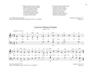 13
&
b 4
4 œ œ œ œ œ œ œ œ œ œ œ œ œ
Lou - vai o E - ter - no Cri - a - dor! Lou - vai - o to - dos,
? b
4
4 Œ
w
w œ œ œ
œ Œ
˙ .
.
˙ œ
q = 58 –72
u
U
4 3
[ ]
1
1
Majestoso
&
b œ œ œ œ œ œ œ œ œ œ œ
œ œ œ œ œ œ œ œ
com fer - vor! Lou - vai - o que - ru - bins do céu! Lou - vai a Deus e o Fi - lho seu!
? b
œ œ œ œ œ œ œ œ ˙ œ
œ
Œ ˙ ˙ œ œ œ
œ
U
u
u
U
U
u
4
2
]
[
2
4
Louvai o Eterno Criador
(Hinos, Nº. 59)
Salmos 148:1–2, 10–14
Efésios 1:3
2. Quando nos sobrevierem os perigos,
Quando alguém nossa paz ameaçar,
Só em ti nós teremos confiança,
Pois do mal poderás nos livrar.
Teu grande amor conhecemos.
Dá-nos sempre, Senhor, tua mão;
O que não combate por Cristo,
Um lugar não terá em Sião.
3. Do Senhor cantaremos toda a glória,
Cantaremos, fiéis, seu louvor
E seguimos o santo evangelho
Que nos dá vida, paz e amor.
Será dos fiéis e dos justos
A gloriosa e final salvação,
Mas quem renegar a mensagem,
Perderá seu maior galardão.
Doutrina e Convênios 21:1–5
Mosias 2:41
Letra: William Fowler, 1830–1865
Música: Caroline Sheridan Norton, 1808–aprox. 1877. Arr. © 1990 SUD
Letra: Thomas Ken, 1637–1711
Música: Louis Bourgeois, aprox. 1510–1561. Arr. © 1990 SUD
˘
˘
F F F F F
F
F
F
F
F
F Gm
Dm
Dm
C C C
C7
C7
C
C
C
C
Am
Bf
Bf
 