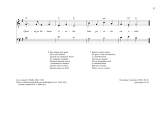 17
&
#
œ . œ
j
œ œ œ œ ˙
œ œ œ œ œ œ ˙
Quan - do os ho - mens vi - ve - rão Sem pe - ca - do, em u - nião.
?
# w
w ˙ ˙ ˙ ˙ œ œ ˙
˙
3 4 1 1
2
2. Que alegria sem igual
Ver a face divinal!
Quando em esplendor descer
E a maldade combater.
Quantos hinos de louvor
Cantaremos ao Senhor!
Quanto amor receberá,
Quanta graça nos dará!
3. Brancas vestes usarão
Os que a Cristo encontrarão;
A verdade luzirá,
Sua luz nos guiará!
Livres do pecado e mal
Viveremos afinal
Em amor e união,
Tendo paz no coração.
Doutrina e Convênios 133:25, 33, 56
Apocalipse 7:9–17
Letra: James H. Wallis, 1861–1940
Música: Melodia espanhola; arr. de Benjamin Carr, 1768–1831.
Arranjo simplificado © 1990 SUD
˘
G G G
D7
C Am
 