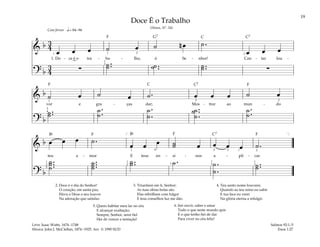 19
&
b 3
4
œ œ œ ˙ œ ˙ n œ ˙.
œ œ œ
1. Do - ce é o tra - ba - lho, ó Se - nhor! Can - tar lou -
? b
3
4
∑ ˙..
˙ ˙..
˙ ˙..
˙ ∑
q= 84–96
1 1
1
3
1
2
Com fervor
&
b ˙ œ ˙ œ ˙. œ œ œ ˙ œ
vor e gra - ças dar; Mos - trar ao mun - do
? b
˙..
˙
˙.
.
˙
˙.
.
˙
˙..
.
˙
˙
˙.
.
˙
2
2
4
1 2
&
b œ œ œ ˙.
œ œ œ ˙
˙ œ œ œ œ ˙.
teu a - mor E teus en - si - nos a - pli - car.
? b
˙...
˙
˙
˙...
˙
˙
˙..
˙ ˙. ˙.
.
˙
˙..
˙
[ ]
1
1
1
1
5
1
3
1
2
1
2
5
2
2
3
4
Doce É o Trabalho
(Hinos, Nº. 54)
2. Doce é o dia do Senhor!
O coração, em santa paz,
Eleva a Deus o seu louvor
Na adoração que satisfaz.
3. Triunfarei em ti, Senhor;
As tuas obras belas são.
Elas rebrilham com fulgor
E teus conselhos luz me dão.
4. Teu santo nome louvarei,
Quando ao teu reino eu subir
E tua face eu verei
Na glória eterna a refulgir.
5. Quero habitar meu lar no céu
E alcançar exaltação;
Sempre, Senhor, serei fiel
Hei de vencer a tentação!
6. Irei ouvir, saber e amar
Tudo o que neste mundo quis
E o que tenho hei de dar
Para viver no céu feliz!
Salmos 92:1–5
Enos 1:27
Letra: Isaac Watts, 1674–1748
Música: John J. McClellan, 1874–1925. Arr. © 1990 SUD
F F
F
F
F
F G7 C C7
C7
C
C7
Bf Bf
 