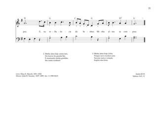 21
&
#
˙ . œ . œ œ œ œ . œ
J
œ œ œ œ œ œ œ œ
J
œ . œ œ ˙ .
paz, E, na in - flu - ên - cia do Se - nhor, Mi - nha al - ma se com - praz.
?
# œ œ œ Œ ˙ œ œ ˙ œ
Œ ˙ œ
œ ˙ ..
˙
]
4
4
5 3 2 1 3
4
2. Minha alma hoje cantos tem,
Em louvor do grande Rei,
E mostrando minha gratidão,
Seu nome exaltarei!
3. Minha alma hoje é feliz,
Porque ouve excelsos sons
Sua paz sacia o coração,
Inspira atos bons.
Isaías 60:19
Salmos 16:9, 11
Letra: Eliza E. Hewitt, 1851–1920
Música: John R. Sweney, 1837–1899. Arr. © 1990 SUD
G G G
D D7
C
 