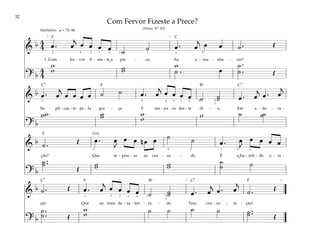 32
&
b 4
4 œ . œ
j
œ œ œ œ ˙ ˙ œ . œ
j œ œ ˙ . Œ
1. Com fer - vor fi - zes - te a pre - ce, Ao a - ma - nhe - cer?
? b
4
4
w
w w
w
w
˙ . œ
˙ .
.
˙ Œ
q = 72–88
[ ]
5
4 1 2 3
3 3 3
1
Meditativo
&
b œ . œ
j
œ œ œ œ ˙ ˙ œ . œ
j
œ œ œ œ ˙ ˙
˙ œ . œ
j
œ . œ
j
Su - pli - cas - te pe - la gra - ça E am - pa - ro des - te di - a, Em a - do - ra -
? b
w
w w
w w
w w ˙ ˙
˙
3 4 1 3
1
3
3
3 1
&
b ˙ . Œ œ . œ
J
œ œ n œ œ ˙ ˙ œ . œ
J
œ œ œ œ
ção? Que re - pou - so ao can - sa - do É a hu - mil - de o - ra -
? b
˙ ..
˙
Œ
w
w w
w
˙
˙ ˙
2 2
5 5
1 4
Coro
&
b ˙ . Œ œ . œ
j
œ œ œ œ ˙ ˙
˙ œ . œ
j
œ . œ
j
˙ . Œ
ção Que ao mais de - sa - len - ta - do Traz con - so - la - ção!
? b
w
w ˙ ˙ ˙ ˙ ˙ ..
˙ Œ
˙ .
.
˙ Œ
[ ]
4 1 3
1
3
3
3 1
Com Fervor Fizeste a Prece?
(Hinos, Nº. 83)
˘
F
F
F
F F
C
C7
C7
C7 C7
Bf
Bf
˘
 