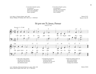 33
&
b 3
4 œ œ œ ˙ œ ˙
œ ˙ . œ œ œ
˙ œ ˙ .
1. Só por em ti, Je - sus, pen - sar, Sin - to - me en - cher de a - mor;
? b
3
4
˙ œ ˙ . ˙ . ˙ ..
˙ ˙ . œ
œ n œ ˙ .
.
˙
q = 72–88
[
4
5
1
1
]
Reverente
&
b œ œ œ ˙ œ ˙ œ ˙ . œ œ œ ˙ œ ˙ .
Oh, quan - to an - se - io con - tem - plar Teu ros - to, bom Se - nhor!
? b
˙ œ ˙ n œ ˙
œ ˙
œ œ ˙ ˙ œ ˙ ..
˙
4 4
4 5
5
1
1 1
2 2
2
3
3
3
3
]
[
2. Não pode a fala proferir
Som que nos dê mais luz,
Nome mais caro de ouvir,
Que Redentor Jesus!
3. Ó esperança do porvir,
Promessa imortal;
Ao pecador hás de ouvir
E perdoar seu mal!
4. Seja meu prêmio junto a ti,
Jesus, meu benfeitor;
Eternamente escolhi
Contigo estar, Senhor!
Só por em Ti, Jesus, Pensar
(Hinos, Nº. 84)
Salmos 104:34
2. Com fervor fizeste a prece,
Ao enfurecer?
Implorando pela graça
De, ao seres ofendido,
Dares o perdão?
3. Com fervor fizeste a prece,
Ao entristecer?
Quando cheio de pesares
Um alívio procuraste
Para a solidão?
Salmos 5:3,12
Marcos 11:24–25
Letra: Mary A. Pepper Kidder, 1820–1905
Música: William O. Perkins, 1831–1902. Arr. © 1990 SUD
Letra: Atribuída a Bernard de Clairvaux, aprox. 1091–1153
Música: John B. Dykes, 1823–1876 . Arr. © 1990 SUD
˘ ˘
˘
F F
F F F
Gm
G7
G
C
C7
C7
C
C
Bf
Bf
 